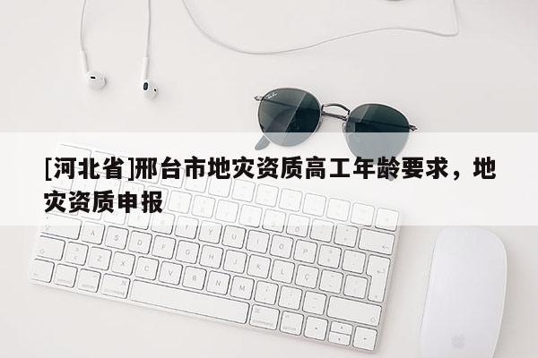 [河北省]邢臺市地災資質高工年齡要求，地災資質申報