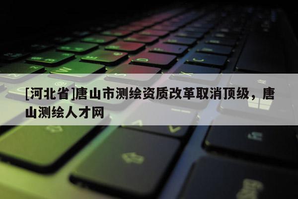 [河北省]唐山市測繪資質改革取消頂級，唐山測繪人才網