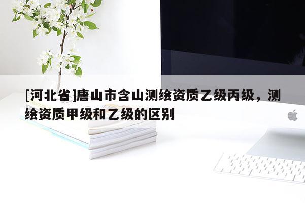[河北省]唐山市含山測繪資質乙級丙級，測繪資質甲級和乙級的區別