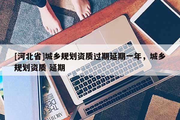 [河北省]城鄉規劃資質過期延期一年，城鄉規劃資質 延期