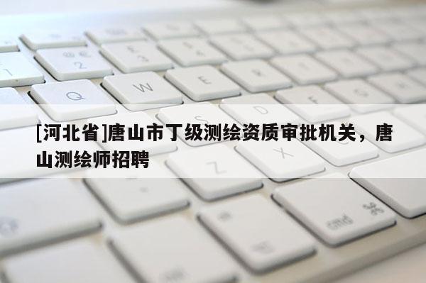 [河北省]唐山市丁級測繪資質審批機關，唐山測繪師招聘