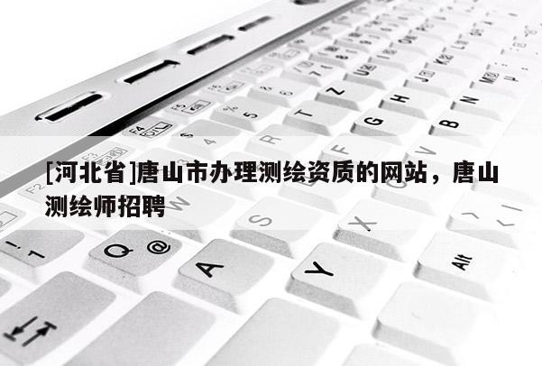 [河北省]唐山市辦理測繪資質的網站，唐山測繪師招聘