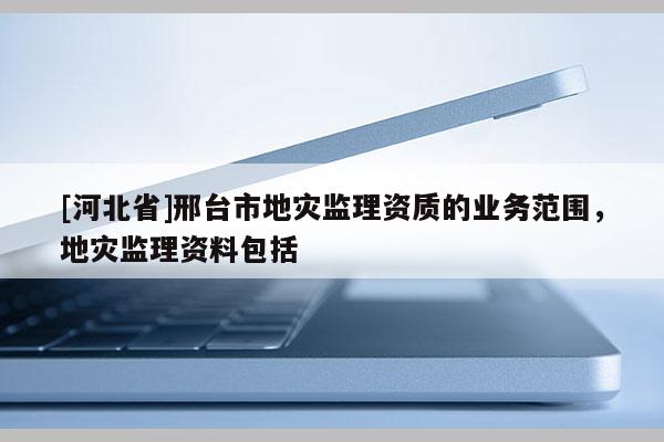 [河北省]邢臺市地災監(jiān)理資質(zhì)的業(yè)務范圍，地災監(jiān)理資料包括
