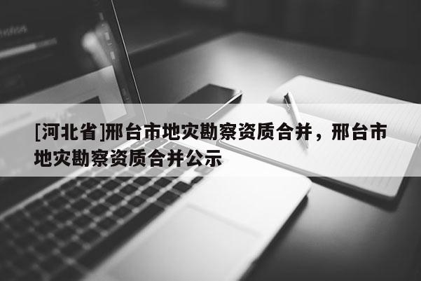 [河北省]邢臺市地災勘察資質(zhì)合并，邢臺市地災勘察資質(zhì)合并公示