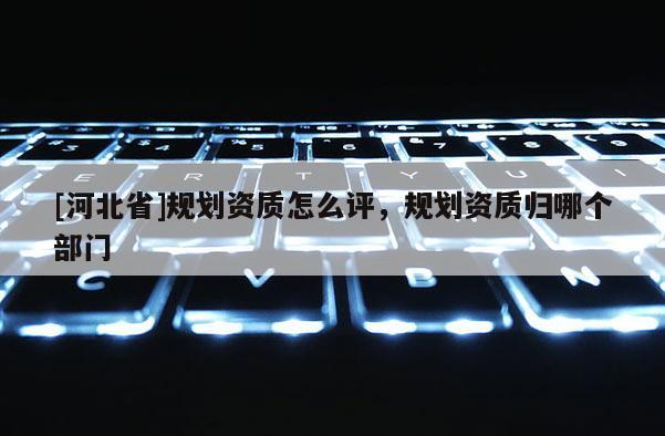 [河北省]規(guī)劃資質(zhì)怎么評，規(guī)劃資質(zhì)歸哪個部門