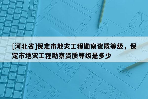 [河北省]保定市地災工程勘察資質等級，保定市地災工程勘察資質等級是多少