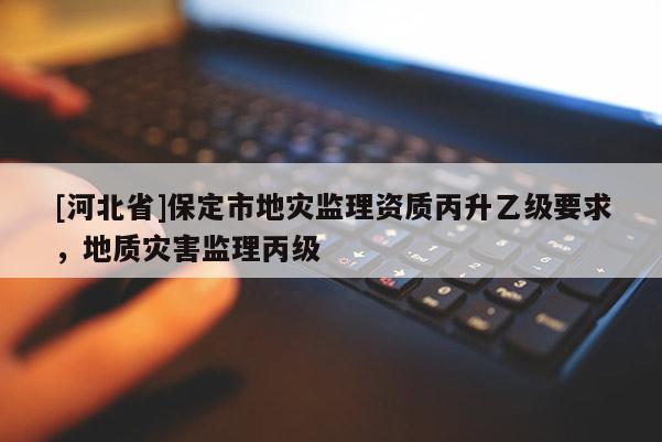 [河北省]保定市地災(zāi)監(jiān)理資質(zhì)丙升乙級要求，地質(zhì)災(zāi)害監(jiān)理丙級