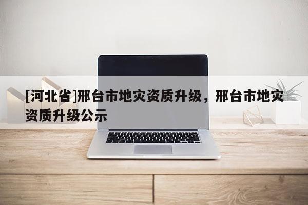 [河北省]邢臺市地災(zāi)資質(zhì)升級，邢臺市地災(zāi)資質(zhì)升級公示