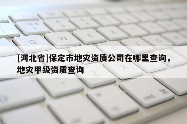 [河北省]保定市地災(zāi)資質(zhì)公司在哪里查詢，地災(zāi)甲級資質(zhì)查詢