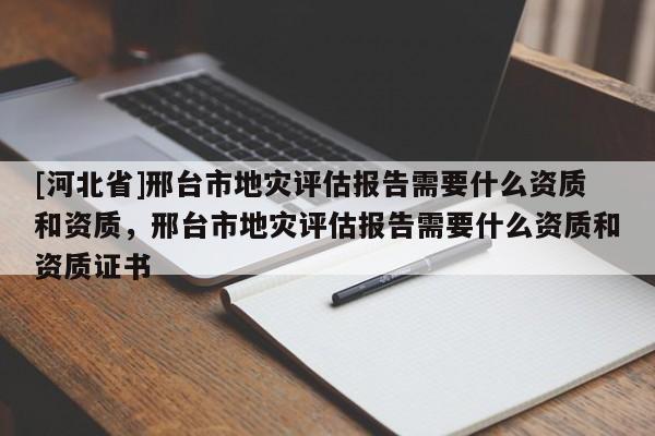 [河北省]邢臺(tái)市地災(zāi)評(píng)估報(bào)告需要什么資質(zhì)和資質(zhì)，邢臺(tái)市地災(zāi)評(píng)估報(bào)告需要什么資質(zhì)和資質(zhì)證書