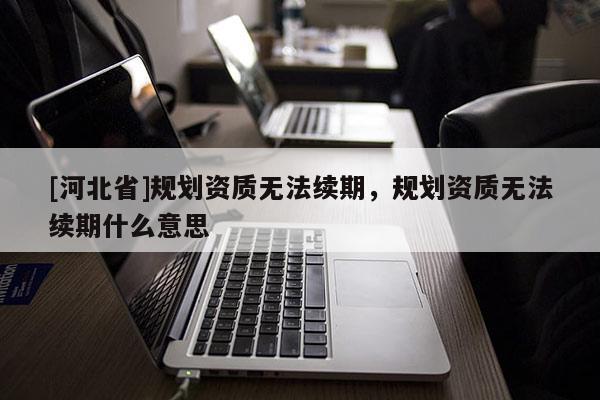 [河北省]規劃資質無法續期，規劃資質無法續期什么意思