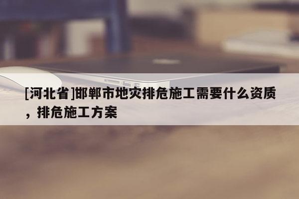 [河北省]邯鄲市地災(zāi)排危施工需要什么資質(zhì)，排危施工方案