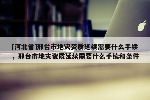 [河北省]邢臺(tái)市地災(zāi)資質(zhì)延續(xù)需要什么手續(xù)，邢臺(tái)市地災(zāi)資質(zhì)延續(xù)需要什么手續(xù)和條件