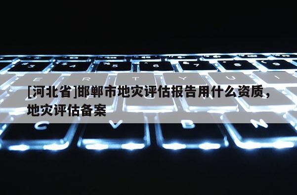 [河北省]邯鄲市地災(zāi)評(píng)估報(bào)告用什么資質(zhì)，地災(zāi)評(píng)估備案