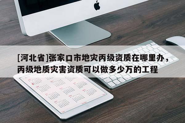 [河北省]張家口市地災(zāi)丙級資質(zhì)在哪里辦，丙級地質(zhì)災(zāi)害資質(zhì)可以做多少萬的工程