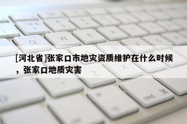 [河北省]張家口市地災(zāi)資質(zhì)維護在什么時候，張家口地質(zhì)災(zāi)害