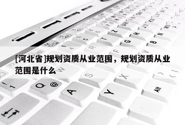 [河北省]規(guī)劃資質(zhì)從業(yè)范圍，規(guī)劃資質(zhì)從業(yè)范圍是什么