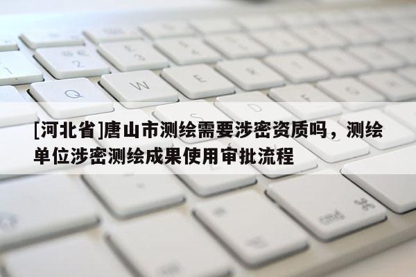 [河北省]唐山市測繪需要涉密資質嗎，測繪單位涉密測繪成果使用審批流程