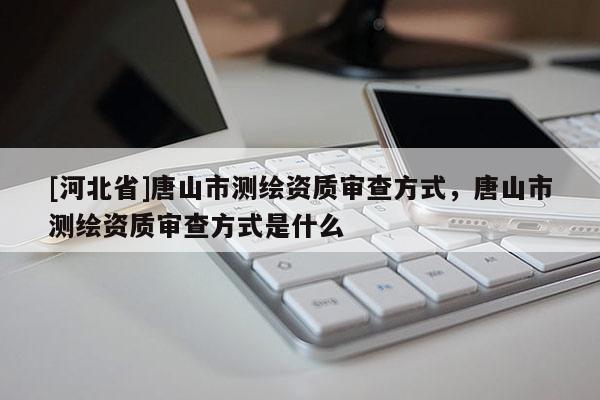 [河北省]唐山市測繪資質審查方式，唐山市測繪資質審查方式是什么