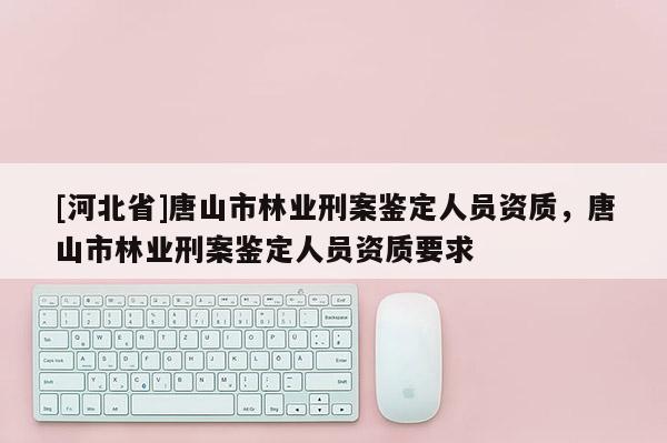 [河北省]唐山市林業刑案鑒定人員資質，唐山市林業刑案鑒定人員資質要求