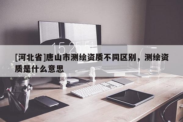 [河北省]唐山市測繪資質不同區別，測繪資質是什么意思