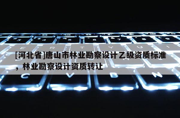 [河北省]唐山市林業(yè)勘察設(shè)計乙級資質(zhì)標(biāo)準(zhǔn)，林業(yè)勘察設(shè)計資質(zhì)轉(zhuǎn)讓