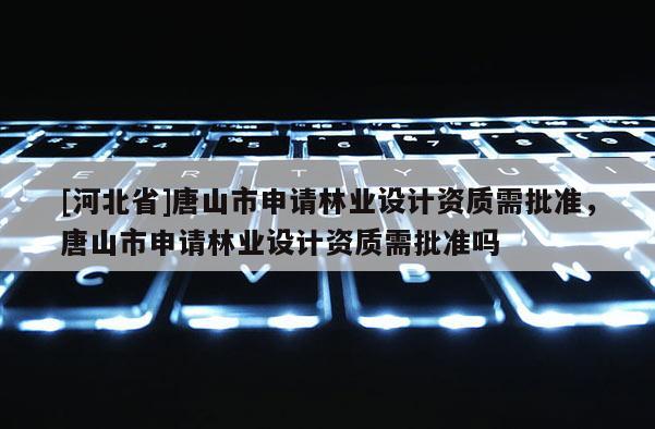 [河北省]唐山市申請林業(yè)設(shè)計資質(zhì)需批準(zhǔn)，唐山市申請林業(yè)設(shè)計資質(zhì)需批準(zhǔn)嗎