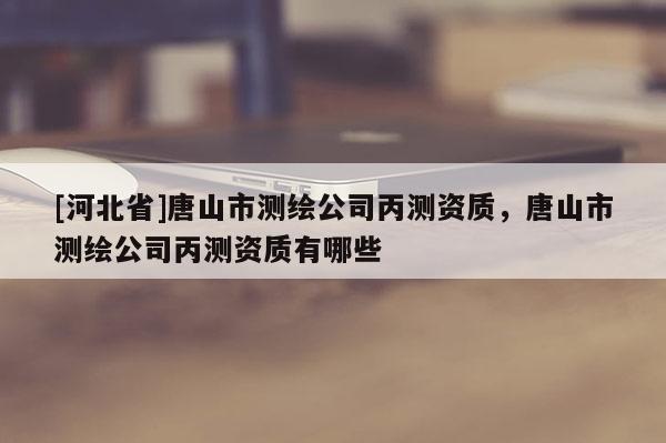 [河北省]唐山市測(cè)繪公司丙測(cè)資質(zhì)，唐山市測(cè)繪公司丙測(cè)資質(zhì)有哪些