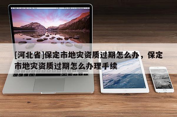 [河北省]保定市地災資質過期怎么辦，保定市地災資質過期怎么辦理手續