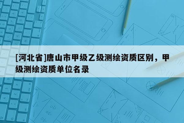 [河北省]唐山市甲級(jí)乙級(jí)測(cè)繪資質(zhì)區(qū)別，甲級(jí)測(cè)繪資質(zhì)單位名錄